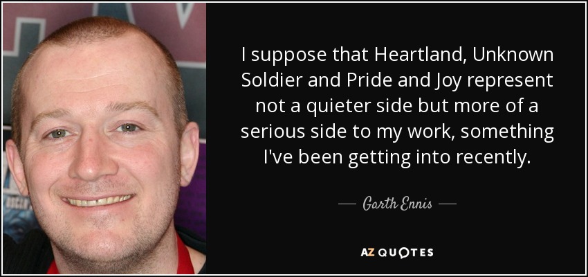 I suppose that Heartland, Unknown Soldier and Pride and Joy represent not a quieter side but more of a serious side to my work, something I've been getting into recently. - Garth Ennis