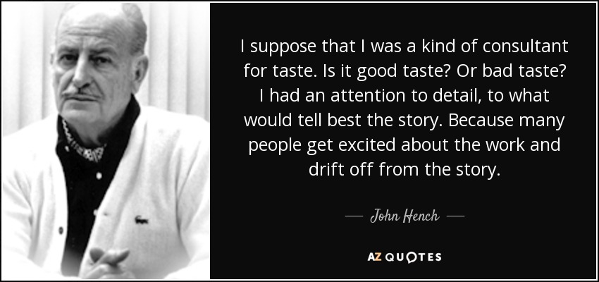 I suppose that I was a kind of consultant for taste. Is it good taste? Or bad taste? I had an attention to detail, to what would tell best the story. Because many people get excited about the work and drift off from the story. - John Hench