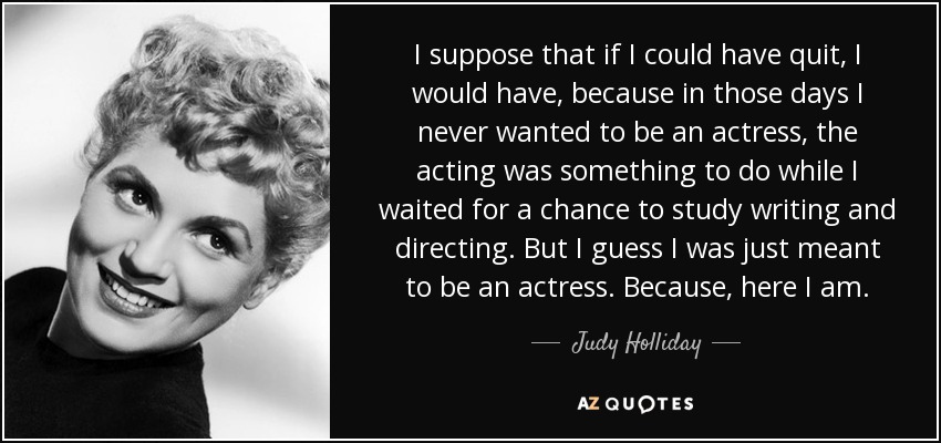 I suppose that if I could have quit, I would have, because in those days I never wanted to be an actress, the acting was something to do while I waited for a chance to study writing and directing. But I guess I was just meant to be an actress. Because, here I am. - Judy Holliday