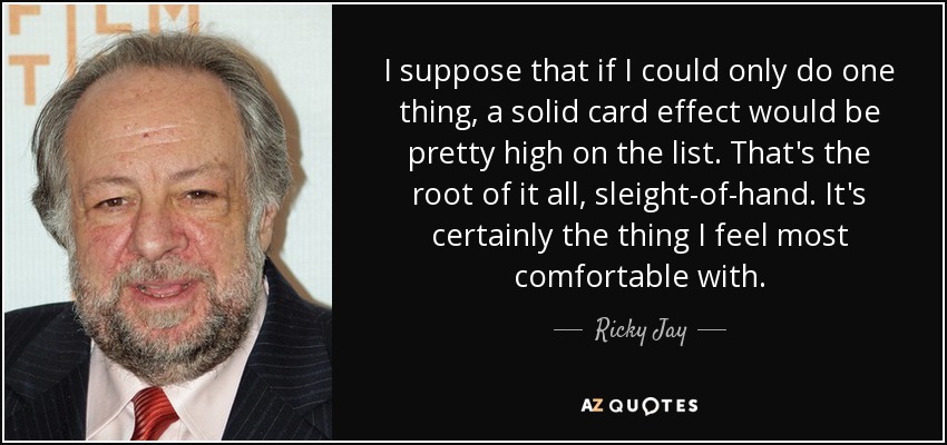 I suppose that if I could only do one thing, a solid card effect would be pretty high on the list. That's the root of it all, sleight-of-hand. It's certainly the thing I feel most comfortable with. - Ricky Jay