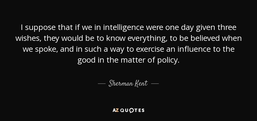 I suppose that if we in intelligence were one day given three wishes, they would be to know everything, to be believed when we spoke, and in such a way to exercise an influence to the good in the matter of policy. - Sherman Kent