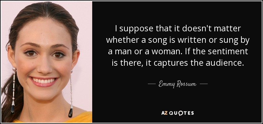 I suppose that it doesn't matter whether a song is written or sung by a man or a woman. If the sentiment is there, it captures the audience. - Emmy Rossum