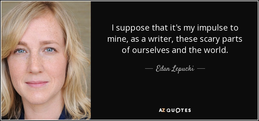 I suppose that it's my impulse to mine, as a writer, these scary parts of ourselves and the world. - Edan Lepucki