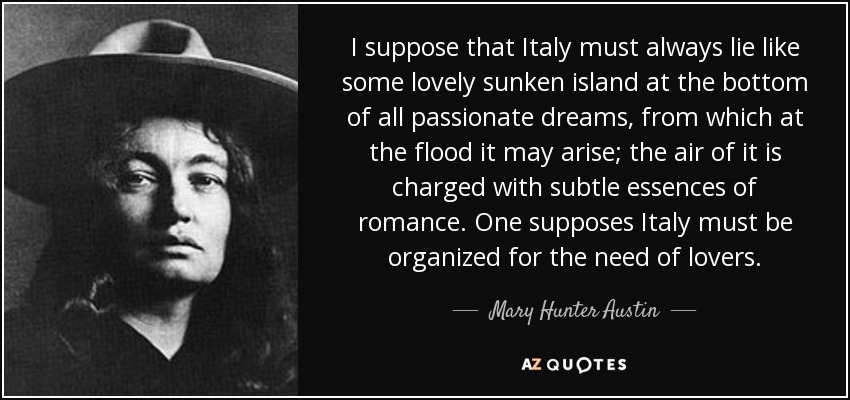 I suppose that Italy must always lie like some lovely sunken island at the bottom of all passionate dreams, from which at the flood it may arise; the air of it is charged with subtle essences of romance. One supposes Italy must be organized for the need of lovers. - Mary Hunter Austin