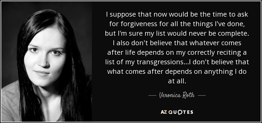 I suppose that now would be the time to ask for forgiveness for all the things I've done, but I'm sure my list would never be complete. I also don't believe that whatever comes after life depends on my correctly reciting a list of my transgressions...I don't believe that what comes after depends on anything I do at all. - Veronica Roth