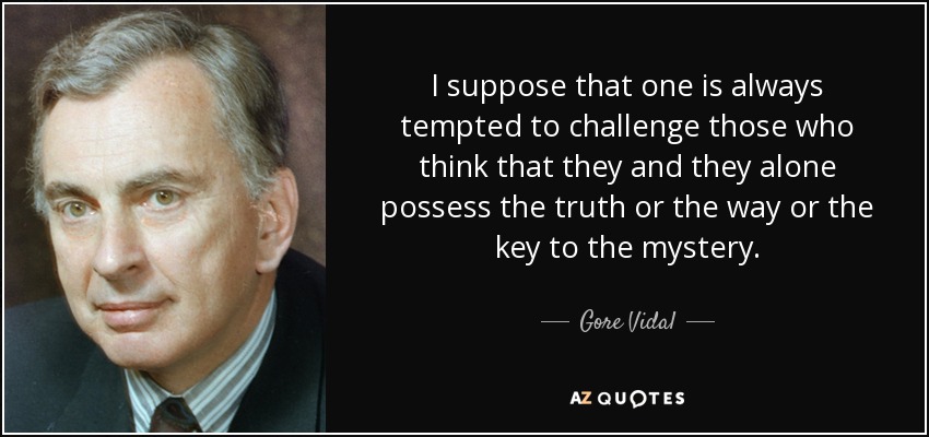 I suppose that one is always tempted to challenge those who think that they and they alone possess the truth or the way or the key to the mystery. - Gore Vidal