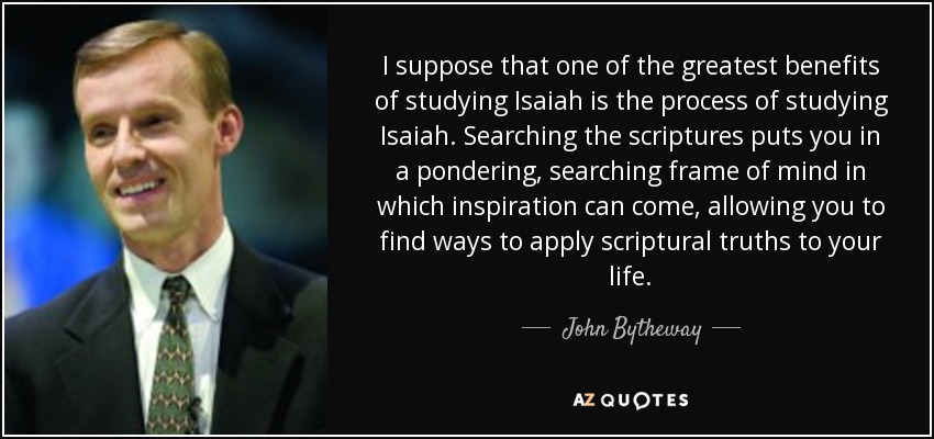 I suppose that one of the greatest benefits of studying Isaiah is the process of studying Isaiah. Searching the scriptures puts you in a pondering, searching frame of mind in which inspiration can come, allowing you to find ways to apply scriptural truths to your life. - John Bytheway