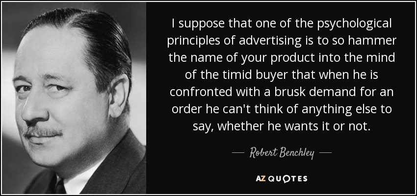 I suppose that one of the psychological principles of advertising is to so hammer the name of your product into the mind of the timid buyer that when he is confronted with a brusk demand for an order he can't think of anything else to say, whether he wants it or not. - Robert Benchley