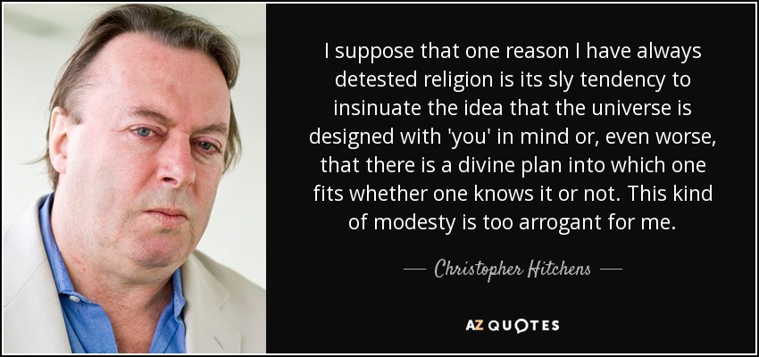 I suppose that one reason I have always detested religion is its sly tendency to insinuate the idea that the universe is designed with 'you' in mind or, even worse, that there is a divine plan into which one fits whether one knows it or not. This kind of modesty is too arrogant for me. - Christopher Hitchens