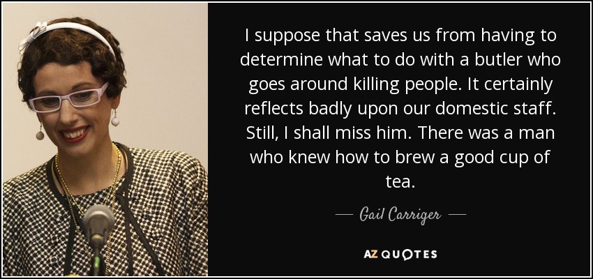 I suppose that saves us from having to determine what to do with a butler who goes around killing people. It certainly reflects badly upon our domestic staff. Still, I shall miss him. There was a man who knew how to brew a good cup of tea. - Gail Carriger