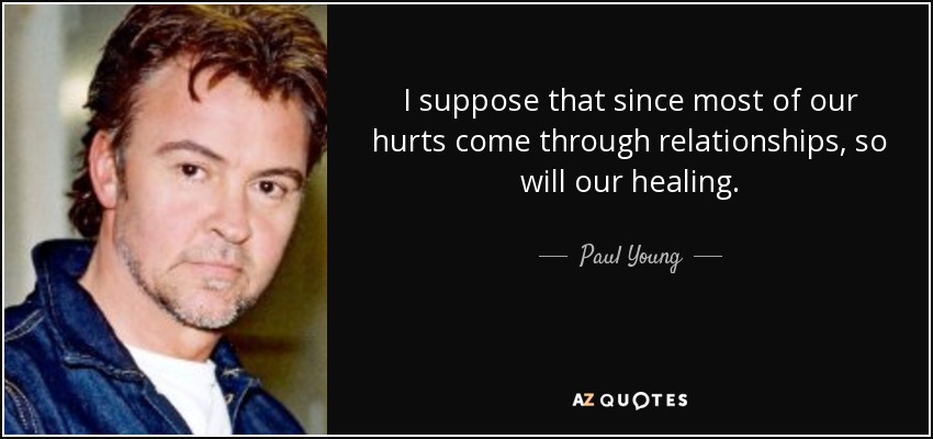 I suppose that since most of our hurts come through relationships, so will our healing. - Paul Young