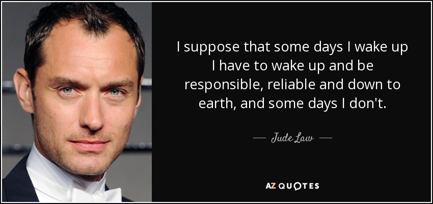 I suppose that some days I wake up I have to wake up and be responsible, reliable and down to earth, and some days I don't. - Jude Law
