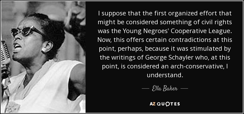 I suppose that the first organized effort that might be considered something of civil rights was the Young Negroes' Cooperative League. Now, this offers certain contradictions at this point, perhaps, because it was stimulated by the writings of George Schayler who, at this point, is considered an arch-conservative, I understand. - Ella Baker