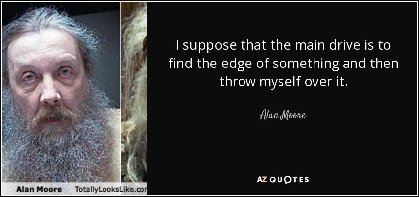 I suppose that the main drive is to find the edge of something and then throw myself over it. - Alan Moore