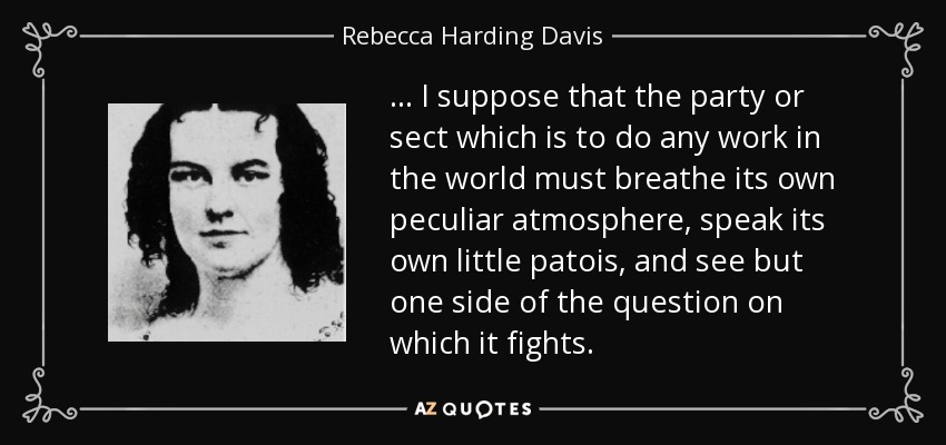 ... I suppose that the party or sect which is to do any work in the world must breathe its own peculiar atmosphere, speak its own little patois, and see but one side of the question on which it fights. - Rebecca Harding Davis
