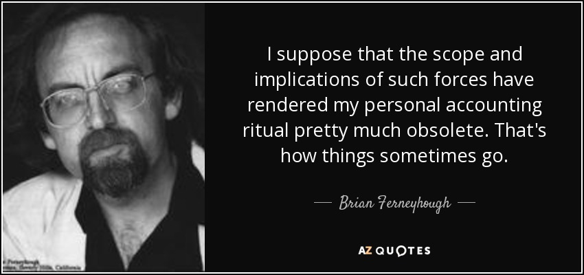 I suppose that the scope and implications of such forces have rendered my personal accounting ritual pretty much obsolete. That's how things sometimes go. - Brian Ferneyhough