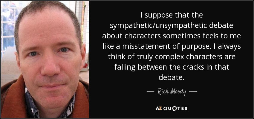 I suppose that the sympathetic/unsympathetic debate about characters sometimes feels to me like a misstatement of purpose. I always think of truly complex characters are falling between the cracks in that debate. - Rick Moody