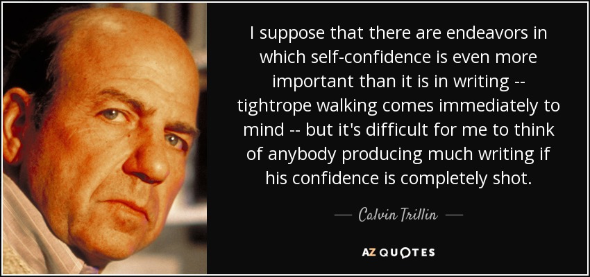 I suppose that there are endeavors in which self-confidence is even more important than it is in writing -- tightrope walking comes immediately to mind -- but it's difficult for me to think of anybody producing much writing if his confidence is completely shot. - Calvin Trillin