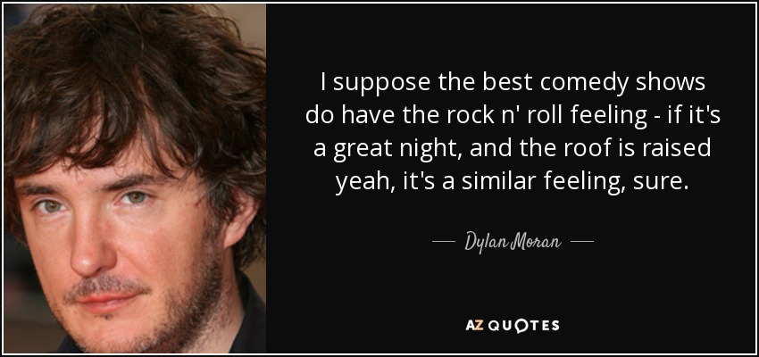 I suppose the best comedy shows do have the rock n' roll feeling - if it's a great night, and the roof is raised yeah, it's a similar feeling, sure. - Dylan Moran