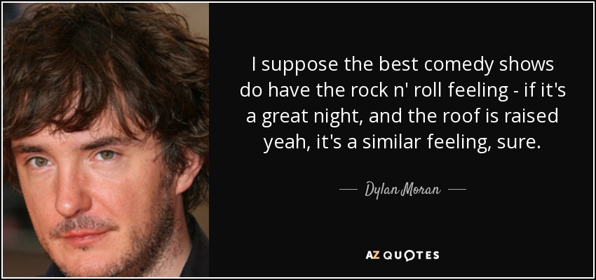 I suppose the best comedy shows do have the rock n' roll feeling - if it's a great night, and the roof is raised yeah, it's a similar feeling, sure. - Dylan Moran
