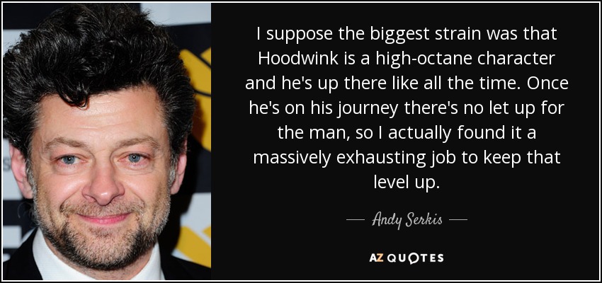 I suppose the biggest strain was that Hoodwink is a high-octane character and he's up there like all the time. Once he's on his journey there's no let up for the man, so I actually found it a massively exhausting job to keep that level up. - Andy Serkis