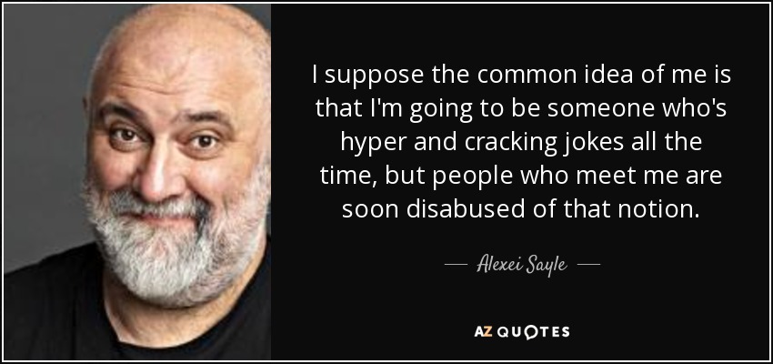 I suppose the common idea of me is that I'm going to be someone who's hyper and cracking jokes all the time, but people who meet me are soon disabused of that notion. - Alexei Sayle