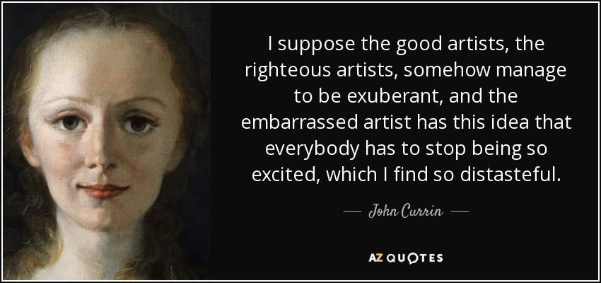 I suppose the good artists, the righteous artists, somehow manage to be exuberant, and the embarrassed artist has this idea that everybody has to stop being so excited, which I find so distasteful. - John Currin