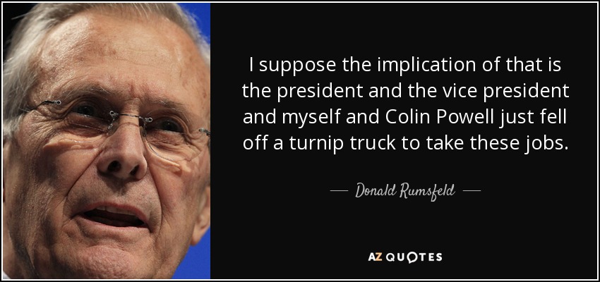 I suppose the implication of that is the president and the vice president and myself and Colin Powell just fell off a turnip truck to take these jobs. - Donald Rumsfeld