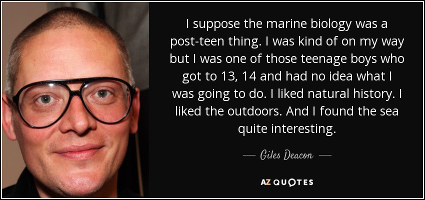 I suppose the marine biology was a post-teen thing. I was kind of on my way but I was one of those teenage boys who got to 13, 14 and had no idea what I was going to do. I liked natural history. I liked the outdoors. And I found the sea quite interesting. - Giles Deacon