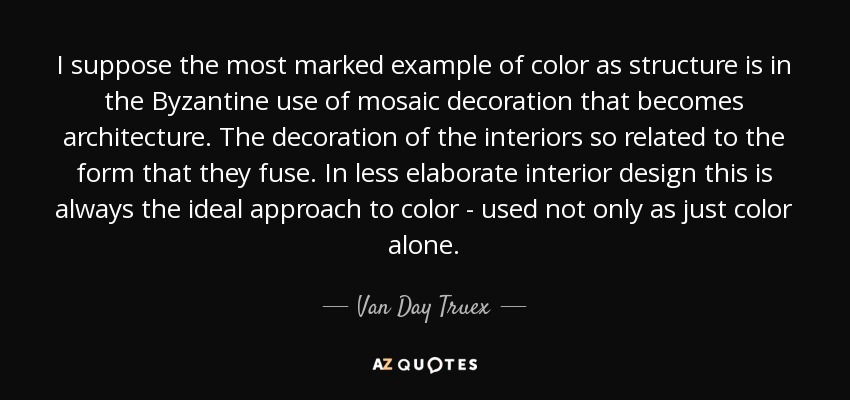 I suppose the most marked example of color as structure is in the Byzantine use of mosaic decoration that becomes architecture. The decoration of the interiors so related to the form that they fuse. In less elaborate interior design this is always the ideal approach to color - used not only as just color alone. - Van Day Truex