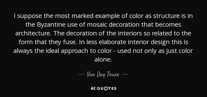I suppose the most marked example of color as structure is in the Byzantine use of mosaic decoration that becomes architecture. The decoration of the interiors so related to the form that they fuse. In less elaborate interior design this is always the ideal approach to color - used not only as just color alone. - Van Day Truex