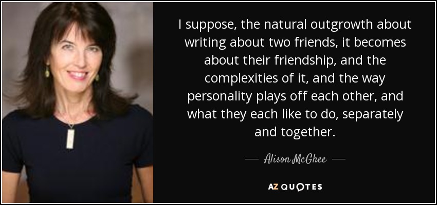 I suppose, the natural outgrowth about writing about two friends, it becomes about their friendship, and the complexities of it, and the way personality plays off each other, and what they each like to do, separately and together. - Alison McGhee