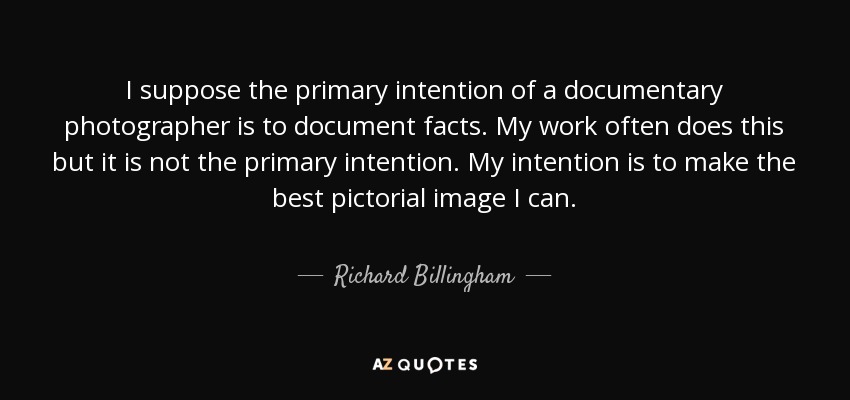 I suppose the primary intention of a documentary photographer is to document facts. My work often does this but it is not the primary intention. My intention is to make the best pictorial image I can. - Richard Billingham