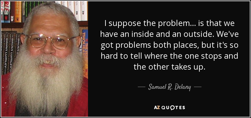 I suppose the problem ... is that we have an inside and an outside. We've got problems both places, but it's so hard to tell where the one stops and the other takes up. - Samuel R. Delany