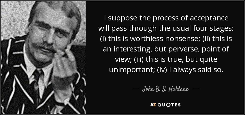 I suppose the process of acceptance will pass through the usual four stages: (i) this is worthless nonsense; (ii) this is an interesting, but perverse, point of view; (iii) this is true, but quite unimportant; (iv) I always said so. - John B. S. Haldane