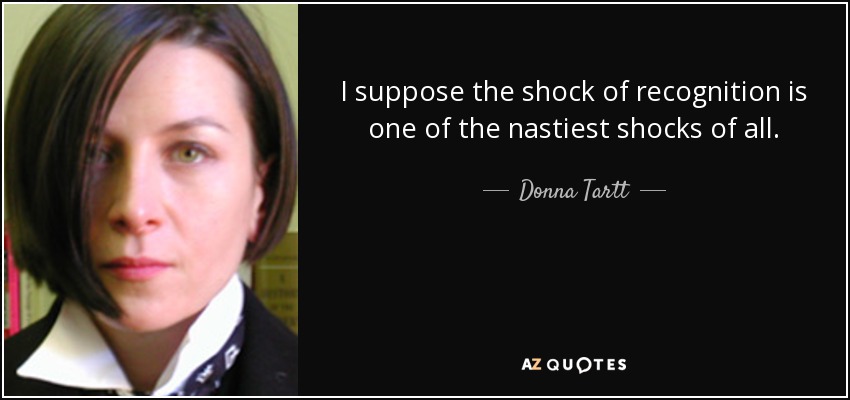 I suppose the shock of recognition is one of the nastiest shocks of all. - Donna Tartt
