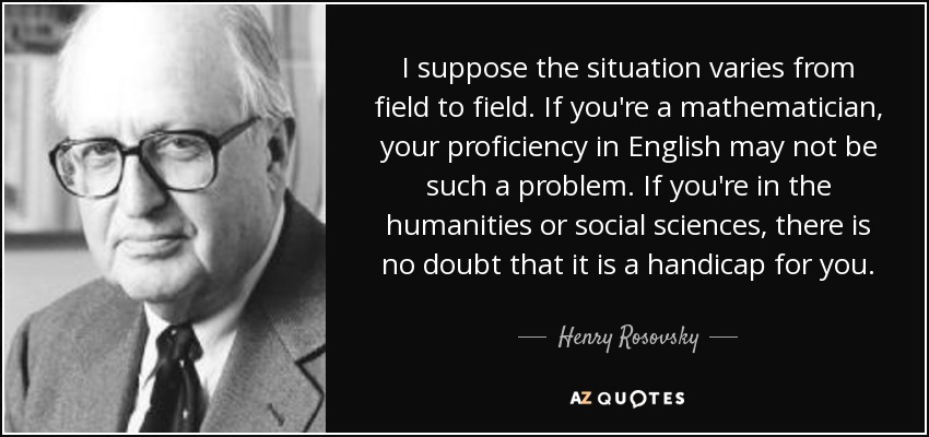 I suppose the situation varies from field to field. If you're a mathematician, your proficiency in English may not be such a problem. If you're in the humanities or social sciences, there is no doubt that it is a handicap for you. - Henry Rosovsky