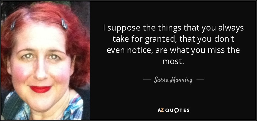 I suppose the things that you always take for granted, that you don't even notice, are what you miss the most. - Sarra Manning