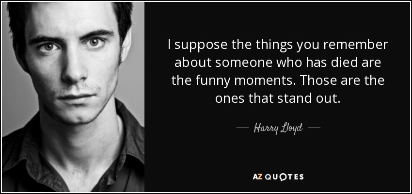 I suppose the things you remember about someone who has died are the funny moments. Those are the ones that stand out. - Harry Lloyd