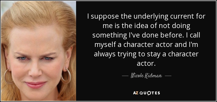 I suppose the underlying current for me is the idea of not doing something I've done before. I call myself a character actor and I'm always trying to stay a character actor. - Nicole Kidman