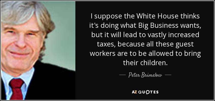I suppose the White House thinks it's doing what Big Business wants, but it will lead to vastly increased taxes, because all these guest workers are to be allowed to bring their children. - Peter Brimelow