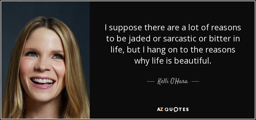I suppose there are a lot of reasons to be jaded or sarcastic or bitter in life, but I hang on to the reasons why life is beautiful. - Kelli O'Hara