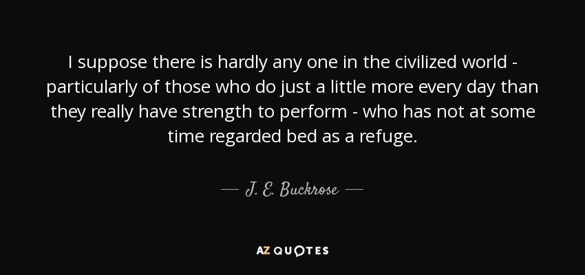 I suppose there is hardly any one in the civilized world - particularly of those who do just a little more every day than they really have strength to perform - who has not at some time regarded bed as a refuge. - J. E. Buckrose
