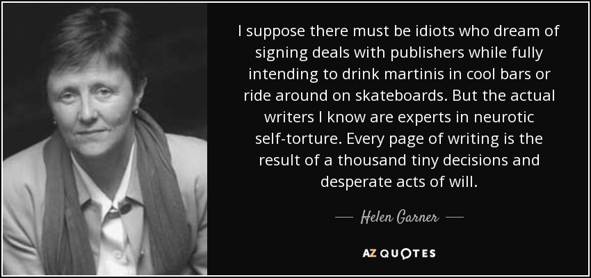 I suppose there must be idiots who dream of signing deals with publishers while fully intending to drink martinis in cool bars or ride around on skateboards. But the actual writers I know are experts in neurotic self-torture. Every page of writing is the result of a thousand tiny decisions and desperate acts of will. - Helen Garner