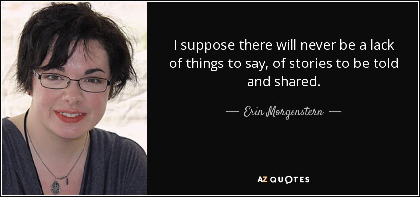 I suppose there will never be a lack of things to say, of stories to be told and shared. - Erin Morgenstern