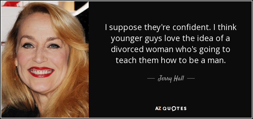 I suppose they're confident. I think younger guys love the idea of a divorced woman who's going to teach them how to be a man. - Jerry Hall