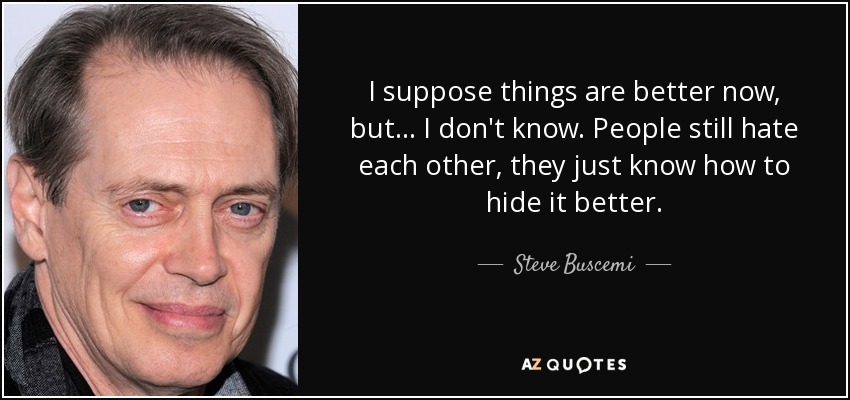 I suppose things are better now, but ... I don't know. People still hate each other, they just know how to hide it better. - Steve Buscemi