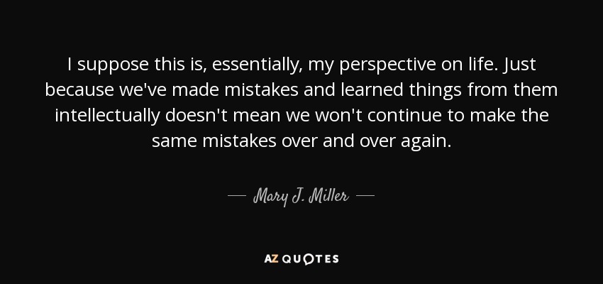 I suppose this is, essentially, my perspective on life. Just because we've made mistakes and learned things from them intellectually doesn't mean we won't continue to make the same mistakes over and over again. - Mary J. Miller
