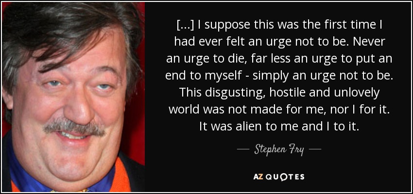 [...] I suppose this was the first time I had ever felt an urge not to be. Never an urge to die, far less an urge to put an end to myself - simply an urge not to be. This disgusting, hostile and unlovely world was not made for me, nor I for it. It was alien to me and I to it. - Stephen Fry