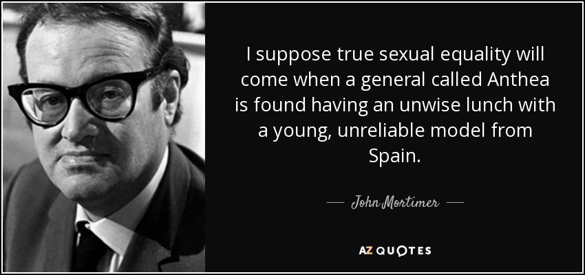 I suppose true sexual equality will come when a general called Anthea is found having an unwise lunch with a young, unreliable model from Spain. - John Mortimer